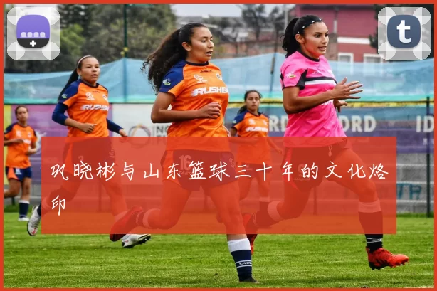 巩晓彬与山东篮球三十年的文化烙印