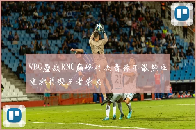 WBG鏖战RNG巅峰对决青春不散热血重燃再现王者荣光