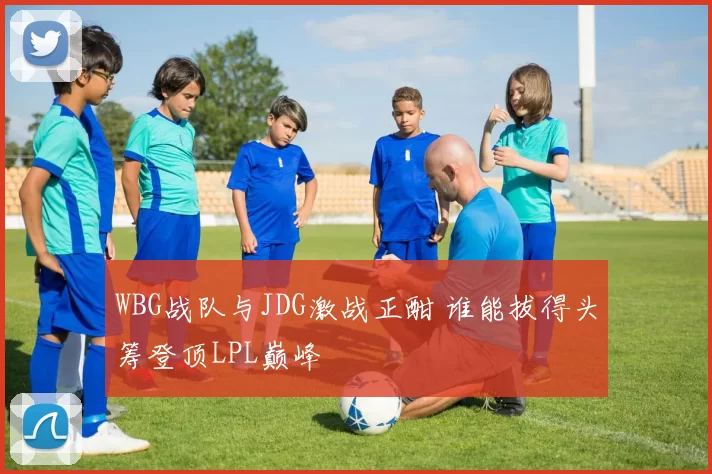 WBG战队与JDG激战正酣 谁能拔得头筹登顶LPL巅峰