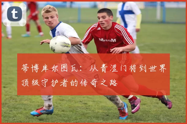 蒂博库尔图瓦：从青涩门将到世界顶级守护者的传奇之路