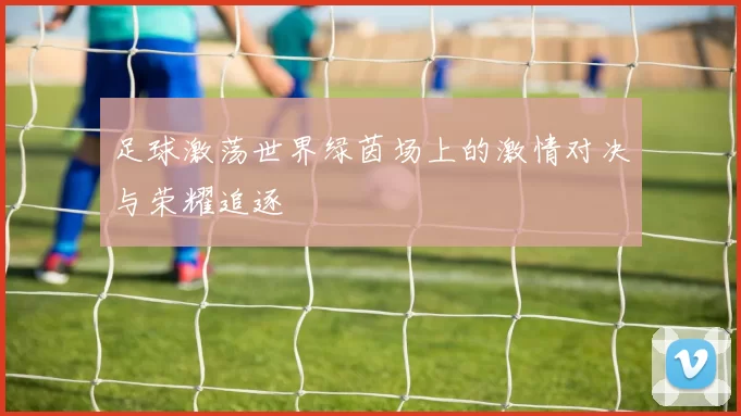 足球激荡世界绿茵场上的激情对决与荣耀追逐