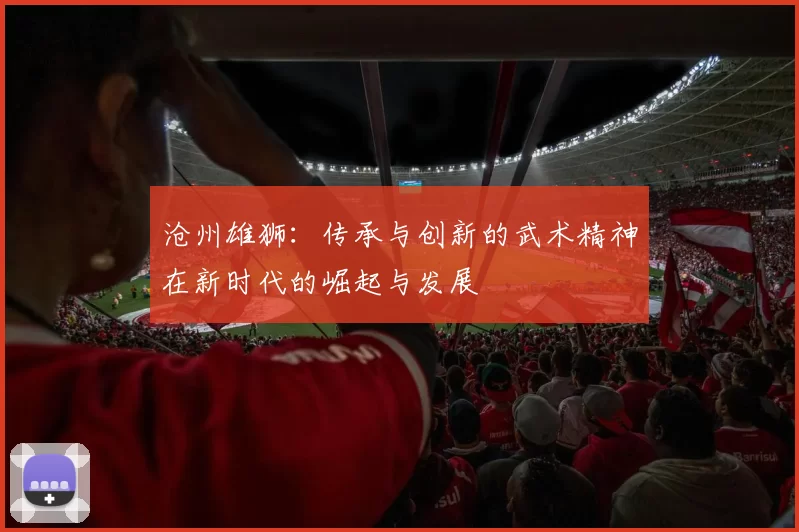 沧州雄狮：传承与创新的武术精神在新时代的崛起与发展