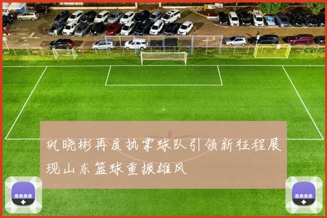 巩晓彬再度执掌球队引领新征程展现山东篮球重振雄风