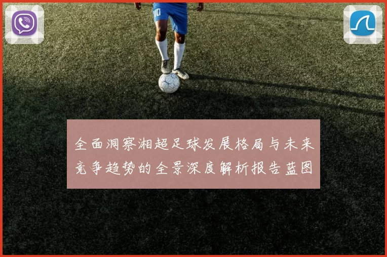 全面洞察湘超足球发展格局与未来竞争趋势的全景深度解析报告蓝图