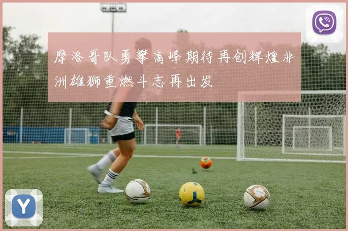 摩洛哥队勇攀高峰期待再创辉煌非洲雄狮重燃斗志再出发