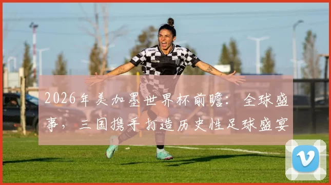 2026年美加墨世界杯前瞻：全球盛事，三国携手打造历史性足球盛宴