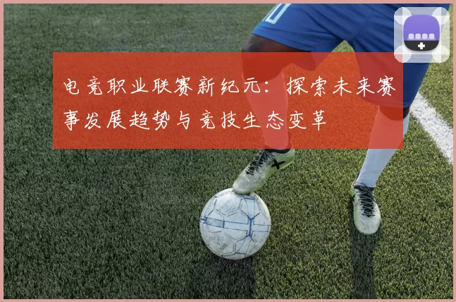 电竞职业联赛新纪元：探索未来赛事发展趋势与竞技生态变革