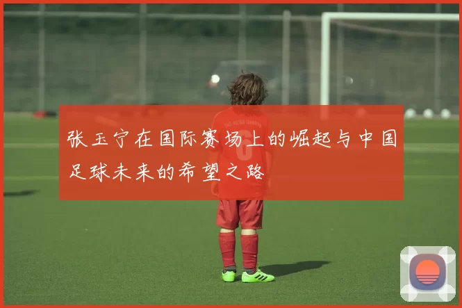 张玉宁在国际赛场上的崛起与中国足球未来的希望之路