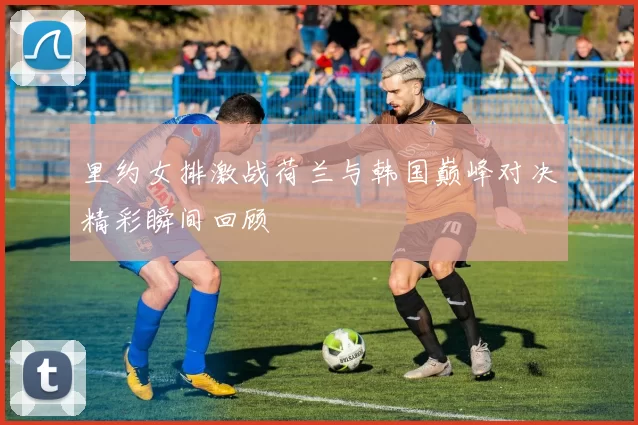 里约女排激战荷兰与韩国巅峰对决精彩瞬间回顾