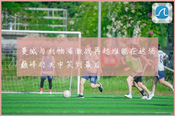 曼城与利物浦激战再起谁能在这场巅峰对决中笑到最后