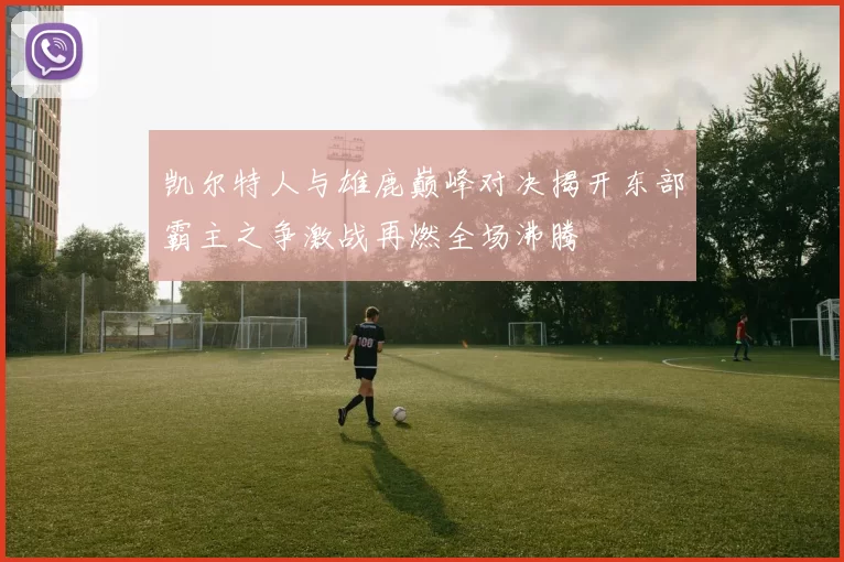 凯尔特人与雄鹿巅峰对决揭开东部霸主之争激战再燃全场沸腾