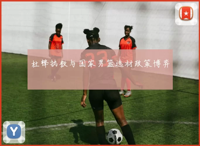 杜锋执教与国家男篮选材政策博弈