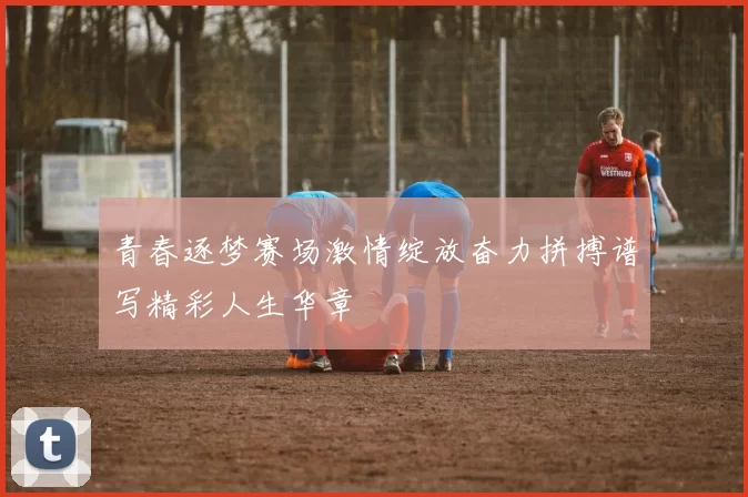 青春逐梦赛场激情绽放奋力拼搏谱写精彩人生华章