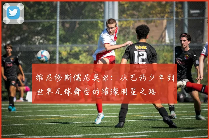 维尼修斯儒尼奥尔：从巴西少年到世界足球舞台的璀璨明星之路