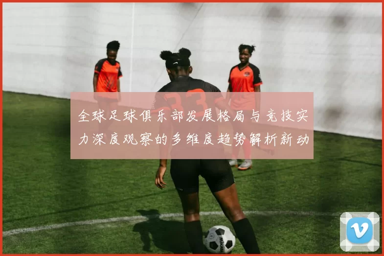 全球足球俱乐部发展格局与竞技实力深度观察的多维度趋势解析新动