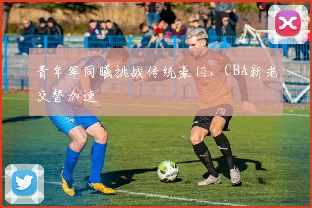 青年军同曦挑战传统豪门，CBA新老交替加速