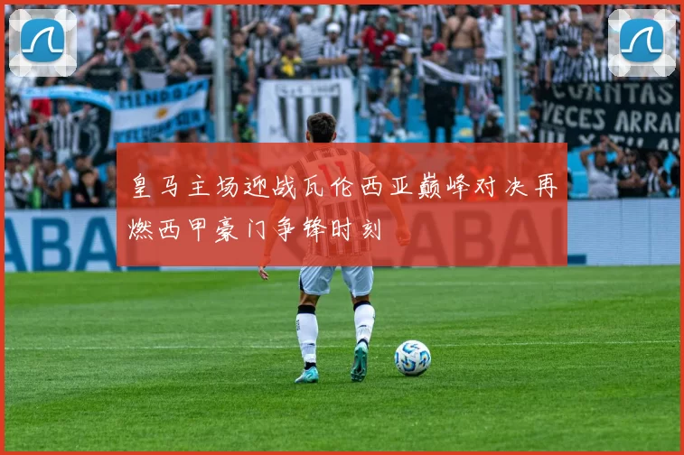 皇马主场迎战瓦伦西亚巅峰对决再燃西甲豪门争锋时刻