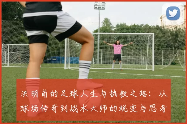 洪明甫的足球人生与执教之路：从球场传奇到战术大师的蜕变与思考