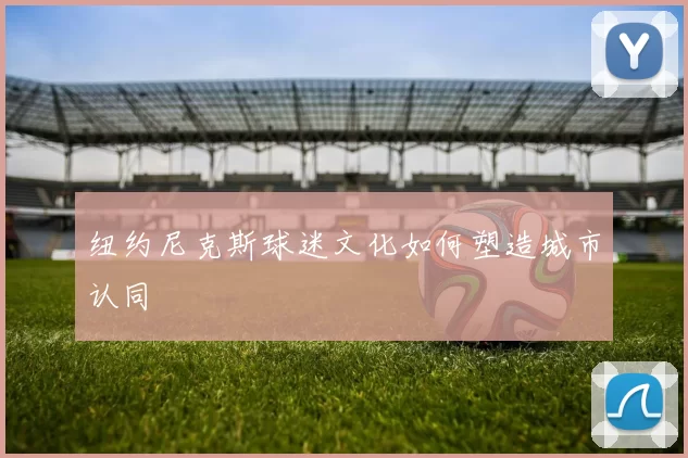 纽约尼克斯球迷文化如何塑造城市认同